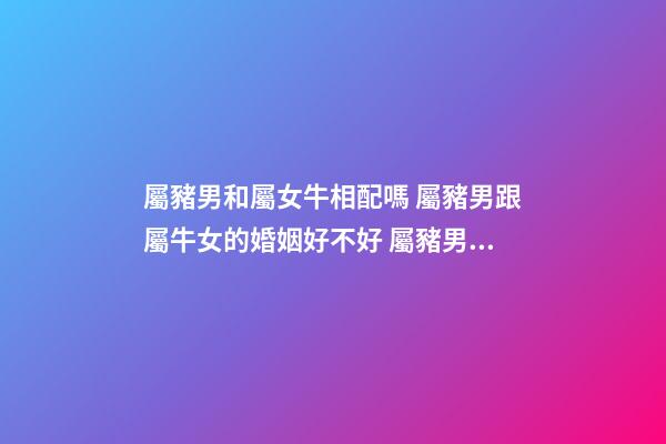 屬豬男和屬女牛相配嗎 屬豬男跟屬牛女的婚姻好不好 屬豬男和屬牛女結婚合適嗎-第1張-觀點-玄機派